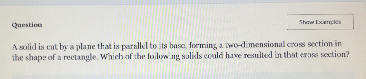 Question Show Examples 
A solid is cut by a plane that is parallel to its base, forming a two-dimensional cross section in 
the shape of a rectangle. Which of the following solids could have resulted in that cross section?