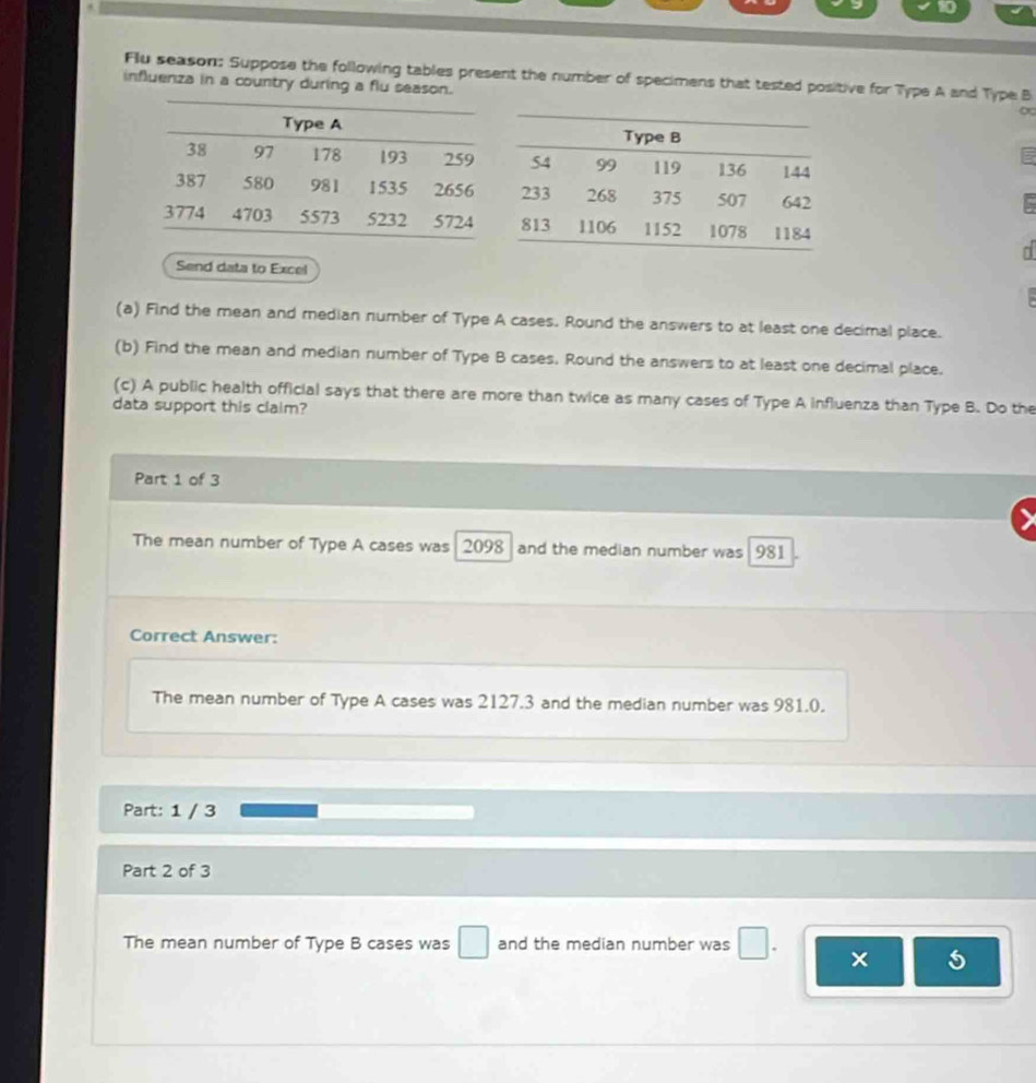 Flu season: Suppose the following tables present the number of specimens that tested positive for Type A and Type B
influenza in a country during a flu season.
Send data to Excel
(a) Find the mean and median number of Type A cases. Round the answers to at least one decimal place.
(b) Find the mean and median number of Type B cases. Round the answers to at least one decimal place.
(c) A public health official says that there are more than twice as many cases of Type A influenza than Type B. Do the
data support this claim?
Part 1 of 3
The mean number of Type A cases was 2098 and the median number was 981
Correct Answer:
The mean number of Type A cases was 2127.3 and the median number was 981.0.
Part: 1 / 3
Part 2 of 3
The mean number of Type B cases was □ and the median number was^