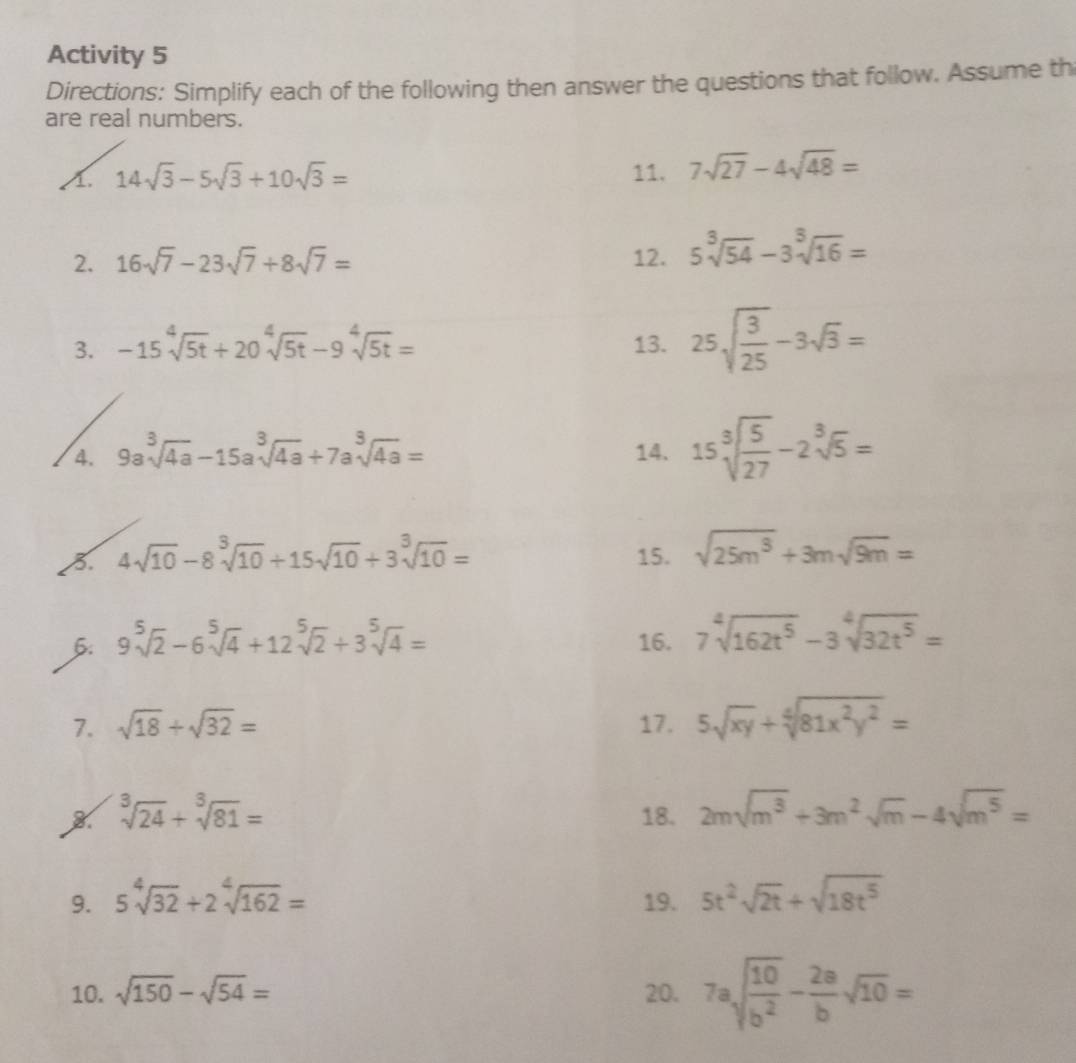 Activity 5
Directions: Simplify each of the following then answer the questions that follow. Assume th
are real numbers.
A. 14sqrt(3)-5sqrt(3)+10sqrt(3)= 11. 7sqrt(27)-4sqrt(48)=
2. 16sqrt(7)-23sqrt(7)+8sqrt(7)= 12. 5sqrt[3](54)-3sqrt[3](16)=
3. -15sqrt[4](5t)+20sqrt[4](5t)-9sqrt[4](5t)= 13. 25sqrt(frac 3)25-3sqrt(3)=
4. 9asqrt[3](4a)-15asqrt[3](4a)+7asqrt[3](4a)= 14. 15sqrt[3](frac 5)27-2sqrt[3](5)=
4sqrt(10)-8sqrt[3](10)+15sqrt(10)+3sqrt[3](10)= 15. sqrt(25m^3)+3msqrt(9m)=
6: 9sqrt[5](2)-6sqrt[5](4)+12sqrt[5](2)+3sqrt[5](4)= 16. 7sqrt[4](162t^5)-3sqrt[4](32t^5)=
7. sqrt(18)+sqrt(32)= 17. 5sqrt(xy)+sqrt[4](81x^2y^2)=
sqrt[3](24)+sqrt[3](81)=
18. 2msqrt(m^3)+3m^2sqrt(m)-4sqrt(m^5)=
9. 5sqrt[4](32)+2sqrt[4](162)= 19. 5t^2sqrt(2t)+sqrt(18t^5)
10. sqrt(150)-sqrt(54)= 20. 7asqrt(frac 10)b^2- 2a/b sqrt(10)=