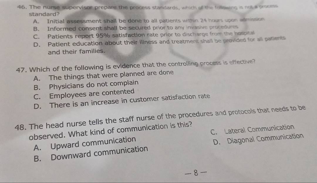 The nurse supervisor prepare the process standards, which of the following is not a process
standard?
A. Initial assessment shall be done to all patients within 24 hours upon admission
B. Informed consent shall be secured prior to any invasive procedures
C. Patients report 95% satisfaction rate prior to discharge from the hospital
D. Patient education about their illness and treatment shall be provided for all patients
and their families.
47. Which of the following is evidence that the controlling process is effective?
A. The things that were planned are done
B. Physicians do not complain
C. Employees are contented
D. There is an increase in customer satisfaction rate
48. The head nurse tells the staff nurse of the procedures and protocols that needs to be
C. Lateral Communication
observed. What kind of communication is this?
A. Upward communication
B. Downward communication D. Diagonal Communication
8