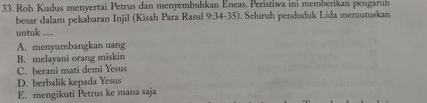 Roh Kudus menyertai Petrus dan menyembuhkan Eneas. Peristiwa ini memberikan pengaruh
besar dalam pekabaran Injil (Kisah Para Rasul 9:34-35). Seluruh penduduk Lida memutuskan
untuk ....
A. menyumbangkan uang
B. melayani orang miskin
C. berani mati demi Yesus
D. berbalik kepada Yesus
E. mengikuti Petrus ke mana saja