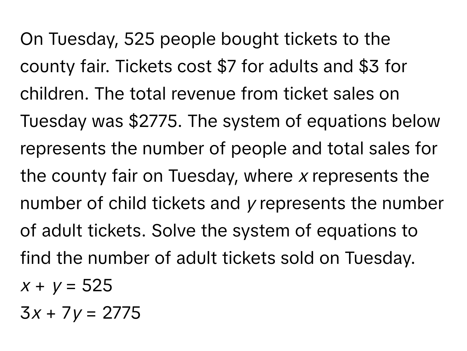 On Tuesday, 525 people bought tickets to the county fair. Tickets cost $7 for adults and $3 for children. The total revenue from ticket sales on Tuesday was $2775. The system of equations below represents the number of people and total sales for the county fair on Tuesday, where *x* represents the number of child tickets and *y* represents the number of adult tickets. Solve the system of equations to find the number of adult tickets sold on Tuesday.

*x* + *y* = 525 
3*x* + 7*y* = 2775