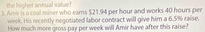 the higher annual value? 
3. Amir is a coal miner who earns $21.94 per hour and works 40 hours per
week. His recently negotiated labor contract will give him a 6.5% raise. 
How much more gross pay per week will Amir have after this raise?