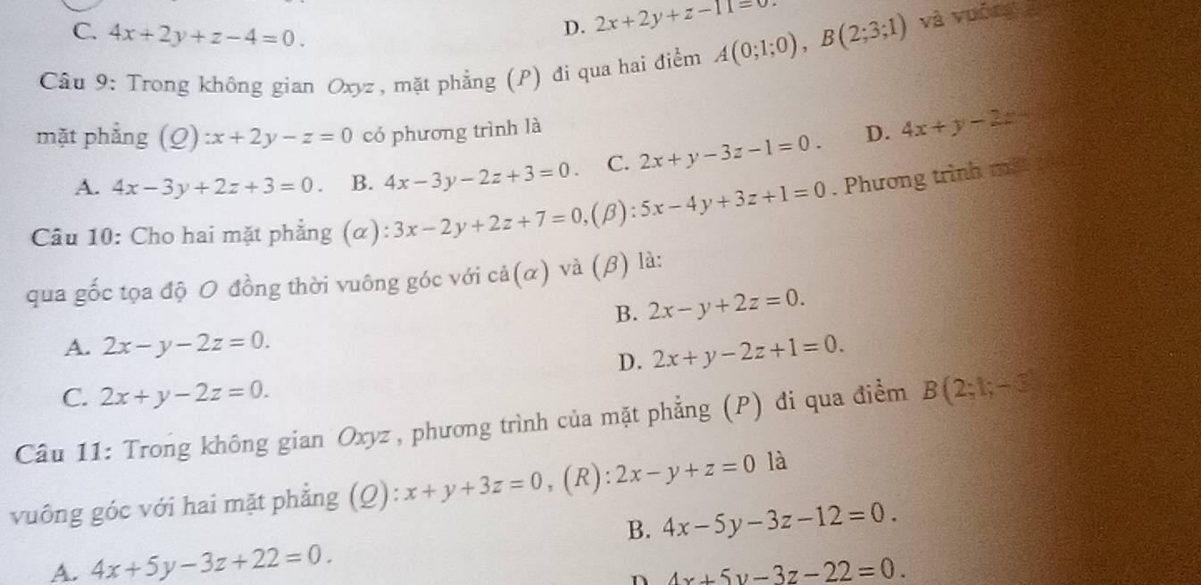 C. 4x+2y+z-4=0.
D. 2x+2y+z-11=0. 
Câu 9: Trong không gian Oxyz, mặt phẳng (P) đi qua hai điểm A(0;1;0), B(2;3;1) và vuống 
mặt phẳng (Q): x+2y-z=0 có phương trình là D. 4x+y-2z
A. 4x-3y+2z+3=0. B. 4x-3y-2z+3=0. C. 2x+y-3z-1=0. 
Câu 10: Cho hai mặt phẳng (α) 3x-2y+2z+7=0 ,(β): 5x-4y+3z+1=0. Phương trình mit 
qua gốc tọa độ O đồng thời vuông góc với cdot a(alpha ) và (β) là:
B. 2x-y+2z=0.
A. 2x-y-2z=0. 2x+y-2z+1=0. 
D.
C. 2x+y-2z=0. 
Câu 11: Trong không gian Oxyz , phương trình của mặt phẳng (P) đi qua điểm B(2;1;-3)
vuông góc với hai mặt phẳng (Q): x+y+3z=0 ,(R): 2x-y+z=0 là
B. 4x-5y-3z-12=0.
A. 4x+5y-3z+22=0. 
n 4x+5y-3z-22=0.