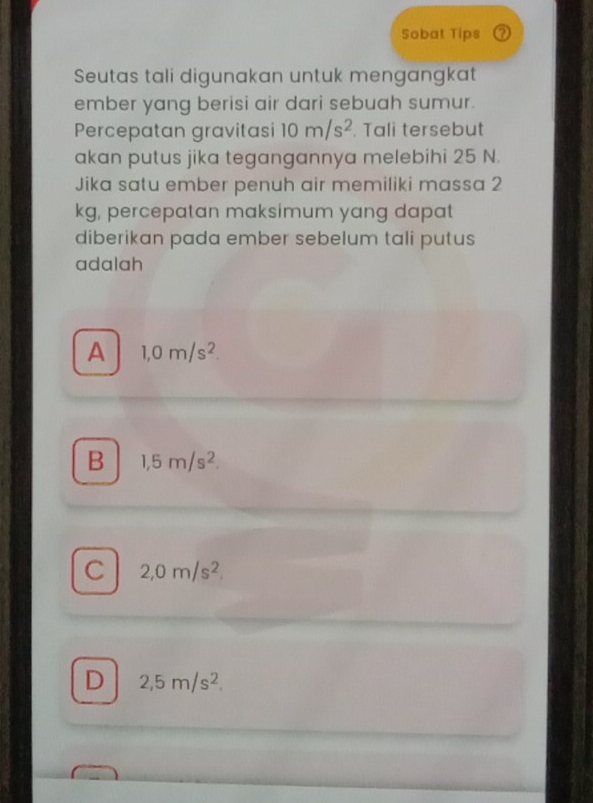 Sobat Tips
Seutas tali digunakan untuk mengangkat
ember yang berisi air dari sebuah sumur.
Percepatan gravitasi 10m/s^2. Tali tersebut
akan putus jika tegangannya melebihi 25 N.
Jika satu ember penuh air memiliki massa 2
kg, percepatan maksimum yang dapat
diberikan pada ember sebelum tali putus
adalah
A 1,0m/s^2.
B 1,5m/s^2.
C 2,0m/s^2.
D 2,5m/s^2,