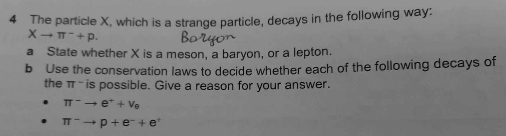 The particle X, which is a strange particle, decays in the following way:
Xto π^-+p. 
a State whether X is a meson, a baryon, or a lepton. 
b Use the conservation laws to decide whether each of the following decays of 
the π - is possible. Give a reason for your answer.
π^-to e^++v_e
π^-to p+e^-+e^+