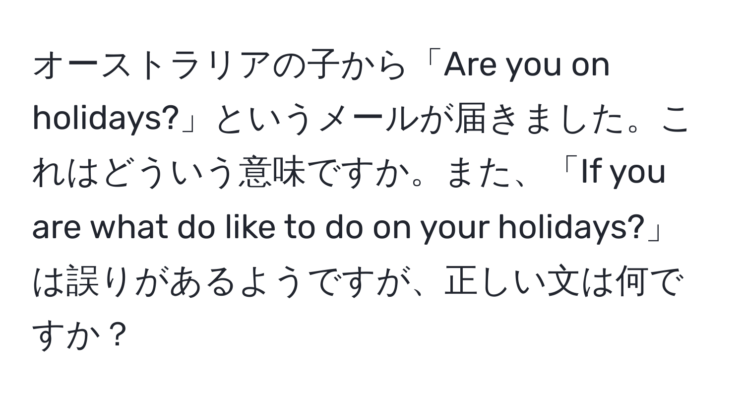 オーストラリアの子から「Are you on holidays?」というメールが届きました。これはどういう意味ですか。また、「If you are what do like to do on your holidays?」は誤りがあるようですが、正しい文は何ですか？