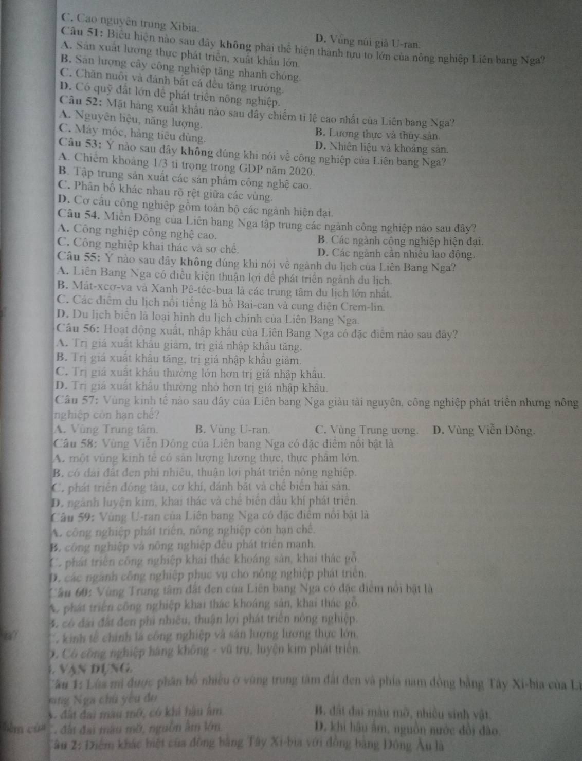 C. Cao nguyên trung Xibia, D. Vùng núi giả U-ran.
Câu 51: Biểu hiện nào sau đây không phải thể hiện thành tựu to lớn của nông nghiệp Liên bang Nga
A. Sản xuất lương thực phát triển, xuất khẩu lớn.
B. Sân lượng cây công nghiệp tăng nhanh chóng.
C. Chăn nuôi và đánh bắt cá đều tăng trưởng.
D. Có quỹ đất lớn để phát triển nông nghiệp.
Câu 52: Mặt hàng xuất khẩu nào sau dây chiếm tỉ lệ cao nhất của Liên bang Nga?
A. Nguyên liệu, năng lượng.
B. Lương thực và thủy sản.
C. Máy móc, hàng tiêu dùng.
D. Nhiên liệu và khoảng sản.
Câu 53: Ý nào sau dây không đúng khi nói về công nghiệp của Liên bang Nga?
A. Chiếm khoàng 1/3 tỉ trọng trong GDP năm 2020.
B. Tập trung sản xuất các sản phẩm công nghệ cao.
C. Phân bố khác nhau rõ rệt giữa các vùng.
D. Cơ cầu công nghiệp gồm toàn bộ các ngành hiện đại.
Câu 54. Miền Đông cua Liên bang Nga tập trung các ngành công nghiệp nào sau đây?
A. Công nghiệp công nghệ cao.
B. Các ngành công nghiệp hiện đại.
C. Công nghiệp khai thác và sơ chế. D. Các ngành cần nhiều lao động.
Câu 55: Y nào sau dây không dúng khi nói về ngành du lịch của Liên Bang Nga?
A. Liên Bang Nga có điều kiện thuận lợi để phát triển ngành du lịch.
B. Mát-xcơ-va và Xanh Pê-téc-bua là các trung tâm du lịch lớn nhất.
C. Các điểm du lịch nổi tiếng là hồ Bai-can và cung điện Crem-lin.
D. Du lịch biển là loại hình du lịch chính của Liên Bang Nga.
Câu 56: Hoạt động xuất, nhập khẩu của Liên Bang Nga có đặc điểm nào sau đây?
A. Trị giá xuất khẩu giảm, trị giá nhập khâu tăng.
B. Trị giá xuất khẩu tăng, trị giá nhập khẩu giảm.
C. Trị giá xuất khẩu thường lớn hơn trị giá nhập khẩu.
D. Trị giá xuất khẩu thường nhỏ hơn trị giá nhập khâu.
Câu 57: Vùng kinh tế nào sau dây của Liên bang Nga giàu tài nguyên, công nghiệp phát triển nhưng nông
nghiệp còn hạn chế?
A. Vùng Trung tâm. B. Vùng U-ran. C. Vùng Trung ương. D. Vùng Viễn Đông.
Câu 58: Vùng Viễn Đông của Liên bang Nga có đặc diệm nổi bật là
A. một vùng kinh tế có sản lượng lương thực, thực phẩm lớn.
B. có đài đất đen phì nhiêu, thuận lợi phát triển nông nghiệp.
C. phát triển đóng tàu, cơ khí, đánh bắt và chế biển hải sản.
D. ngành luyện kim, khai thác và chế biến dầu khí phát triển.
Câu 59: Vùng U-ran của Liên bang Nga có đặc điểm nổi bật là
A. công nghiệp phát triển, nông nghiệp còn hạn chế,
B. công nghiệp và nông nghiệp đều phát triên mạnh.
Có phát triên công nghiệp khai thác khoáng sản, khai thác gỗ,
D. các ngành công nghiệp phục vụ cho nông nghiệp phát triên.
Câu 60: Vùng Trung tâm đất đen của Liên bang Nga có đặc điểm nổi bật là
A phát triển công nghiệp khai thác khoáng sản, khai thác gỗ,
4 có đài đất đen phi nhiều, thuận lợi phát triên nông nghiệp.
ta?  C kinh tế chính là công nghiệp và sân lượng lương thực lớn.
D. Có công nghiệp hãng không - vũ trụ, luyện kim phát triển.
4. vận đụng.
Cần 1: Lùa mã được phân bố nhiều ở vùng trung tâm đất đen và phía nam đồng bằng Tây Xi-bia của Li
ng Nga chủ yêu đo
A đất đai màu mô, có khi hậu âm B. đất đai màu mờ, nhiều sinh vật.
bêm của   đấn đai màu mỡ, nguồn âm lớn D. khi hậu âm, nguồn nước đổi đào.
âu 2: Điệm khác biệt của đồng bằng Tây Xi-bia với đồng bằng Đông Âu là