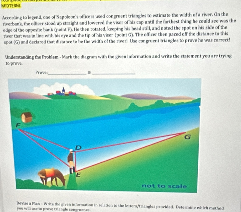 Tour grao 
MIDTERM. 
According to legend, one of Napoleon's officers used congruent triangles to estimate the width of a river. On the 
riverbank, the officer stood up straight and lowered the visor of his cap until the farthest thing he could see was the 
edge of the opposite bank (point F). He then rotated, keeping his head still, and noted the spot on his side of the 
river that was in line with his eye and the tip of his visor (point G). The officer then paced off the distance to this 
spot (G) and declared that distance to be the width of the river! Use congruent triangles to prove he was correct! 
Understanding the Problem - Mark the diagram with the given information and write the statement you are trying 
to prove. 
Prove:_ 
Devise a Plan - Write the given information in relation to the letters/triangles provided. Determine which method 
you will use to prove triangle congruence.