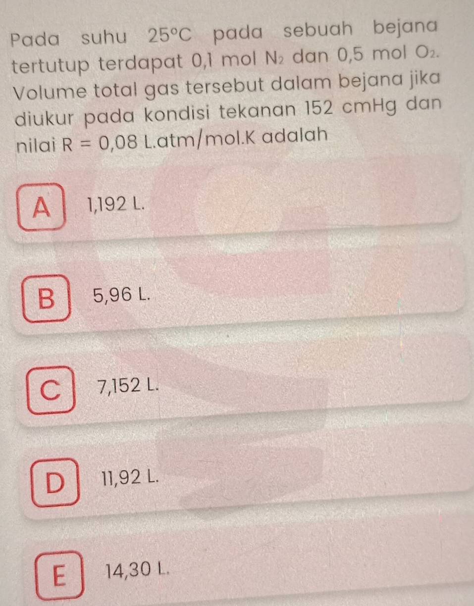 Pada suhu 25°C pada sebuah bejana 
tertutup terdapat 0,1 mol N_2 dan 0,5 mol O_2. 
Volume total gas tersebut dalam bejana jika
diukur pada kondisi tekanan 152 cmHg dan
nilai R=0,08 L. atm/mol.K ɑdalah
A 1,192 L.
B 5,96 L.
C 7,152 L.
D] 11,92 L.
E 14,30 L.