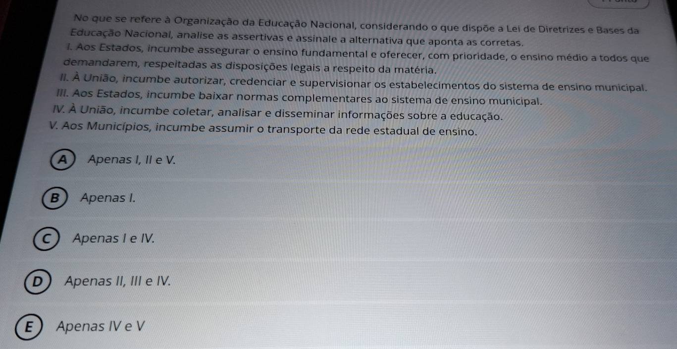 No que se refere à Organização da Educação Nacional, considerando o que dispõe a Lei de Diretrizes e Bases da
Educação Nacional, analise as assertivas e assinale a alternativa que aponta as corretas.
1. Aos Estados, incumbe assegurar o ensino fundamental e oferecer, com prioridade, o ensino médio a todos que
demandarem, respeitadas as disposições legais a respeito da matéria.
II. À União, incumbe autorizar, credenciar e supervisionar os estabelecimentos do sistema de ensino municipal.
III. Aos Estados, incumbe baixar normas complementares ao sistema de ensino municipal.
IV. À União, incumbe coletar, analisar e disseminar informações sobre a educação.
V. Aos Municípios, incumbe assumir o transporte da rede estadual de ensino.
A Apenas I, II e V.
B) Apenas I.
C Apenas I e IV.
D Apenas II, III e IV.
EApenas IV e V