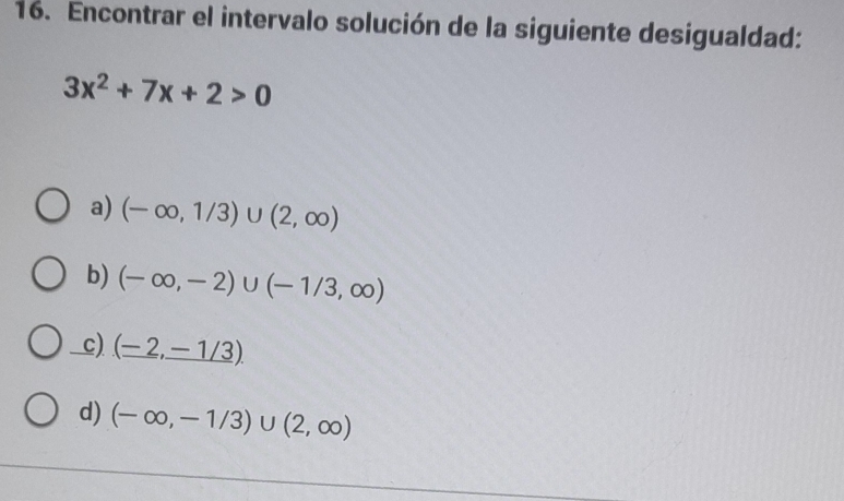 Encontrar el intervalo solución de la siguiente desigualdad:
3x^2+7x+2>0
a) (-∈fty ,1/3)∪ (2,∈fty )
b) (-∈fty ,-2)∪ (-1/3,∈fty )
c) (-2,_ -1/3).
d) (-∈fty ,-1/3)∪ (2,∈fty )