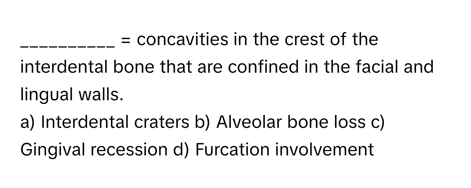 = concavities in the crest of the interdental bone that are confined in the facial and lingual walls.

a) Interdental craters b) Alveolar bone loss c) Gingival recession d) Furcation involvement