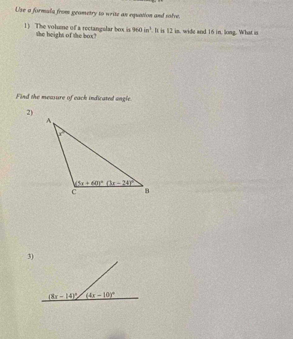 Use a formula from geometry to write an equation and solve.
1) The volume of a rectangular box is 960in^3. It is 12 in, wide and 16 in, long. What is
the height of the box?
Find the measure of each indicated angle.
2)
3)