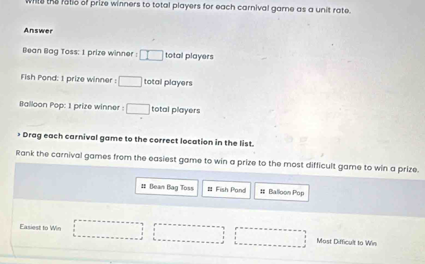 while the ratic of prize winners to total players for each carnival game as a unit rate. 
Answer 
Bean Bag Toss: 1 prize winner : □ total players 
Fish Pond: 1 prize winner : □ total players 
Balloon Pop: 1 prize winner : □ total players 
> Drag each carnival game to the correct location in the list. 
Rank the carnival games from the easiest game to win a prize to the most difficult game to win a prize. 
:: Bean Bag Toss :: Fish Pond :: Balloon Pop 
Easiest to Win □ □ □ Most Difficult to Win