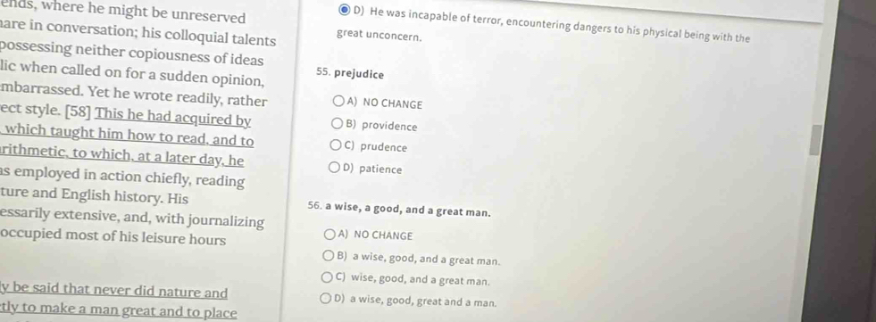 ends, where he might be unreserved
● D) He was incapable of terror, encountering dangers to his physical being with the
are in conversation; his colloquial talents great unconcern.
possessing neither copiousness of ideas 55. prejudice
lic when called on for a sudden opinion,
mbarrassed. Yet he wrote readily, rather A) NO CHANGE
ect style. [58] This he had acquired by B) providence
which taught him how to read, and to C) prudence
rithmetic, to which, at a later day, he D) patience
as employed in action chiefly, reading
ture and English history. His 56. a wise, a good, and a great man.
essarily extensive, and, with journalizing A) NO CHANGE
occupied most of his leisure hours
B) a wise, good, and a great man.
C) wise, good, and a great man.
y be said that never did nature and D) a wise, good, great and a man.
tly to make a man great and to place