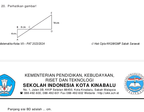 Perhatikan gambar! 
Matematika Kelas VII- PAT 2023/2024 Hak Cipta KKG/MGMP Sabah Sarawak 
RKEMENTERIAN PENDIDIKAN, KEBUDAYAAN, 
RISET DAN TEKNOLOGI 
SEKOLAH INDONESIA KOTA KINABALU 
No. 1, Jalan 3B, KKIP Selatan 88450, Kota Kinabalu, Sabah Malaysia 
088-492-600, 088-492-601 Fax 088-492-602 Website : http://sikk.sch.id 
Panjang sisi BD adalah ... cm.