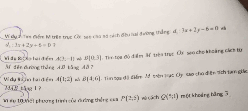 Ví dụ 7:Tìm điểm M trên trục Ox sao cho nó cách đều hai đường thẳng: d_1:3x+2y-6=0 và
d_3:3x+2y+6=0 ? 
Ví dụ 8:Cho hai điểm A(3;-1) và B(0;3). Tìm tọa độ điểm M trên trục Ox sao cho khoảng cách từ 
Mđến đường thẳng AB bằng AB ? 
Ví dụ 9:Cho hai điểm A(1;2) và B(4;6). Tim tọa độ điểm Mỹtrên trục Oy sao cho diện tích tam giác 
MAB bằng 1 ? 
Ví dụ 10:Viết phương trình của đường thẳng qua P(2;5) và cách Q(5;1) một khoảng bằng 3