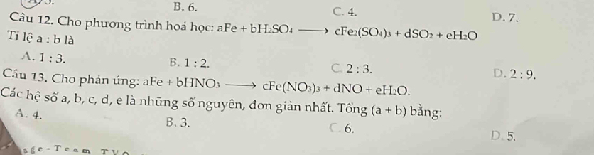 B. 6. C. 4.
Câu 12. Cho phương trình hoá học: aFe+bH_2SO_4to cFe2(SO_4)_3+dSO_2+eH_2O D. 7.
Tỉ lệ a:bla C. 2:3.
A. 1:3.
B. 1:2.
D. 2:9. 
Cầu 13. Cho phản ứng: 2 Fe+bHNO_3to cFe(NO_3)_3+dNO+eH_2O. 
Các hệ số a, b, c, d, e là những số nguyên, đơn giản nhất. Tổng (a+b) bằng:
A. 4.
B、 3. C. 6.
D. 5.
` ic-T ` e a