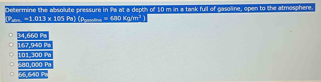 Determine the absolute pressure in Pa at a depth of 10 m in a tank full of gasoline, open to the atmosphere.
(P_atm.=1.013* 105Pa)(rho _gasolina=680Kg/m^3)
34,660Pa
167,940Pa
101,300Pa
680,000Pa
66,640Pa