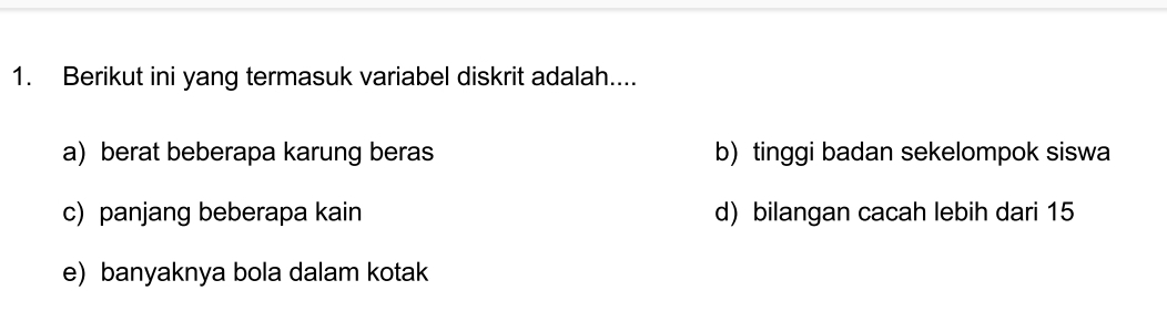 Berikut ini yang termasuk variabel diskrit adalah....
a) berat beberapa karung beras b) tinggi badan sekelompok siswa
c) panjang beberapa kain d) bilangan cacah lebih dari 15
e) banyaknya bola dalam kotak