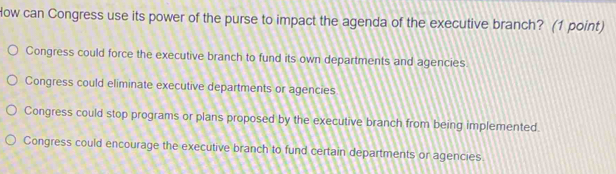 How can Congress use its power of the purse to impact the agenda of the executive branch? (1 point)
Congress could force the executive branch to fund its own departments and agencies
Congress could eliminate executive departments or agencies
Congress could stop programs or plans proposed by the executive branch from being implemented.
Congress could encourage the executive branch to fund certain departments or agencies