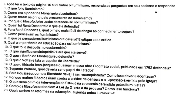 Após ler o texto da página 16 a 22 Sobre o Iluminismo, responda as perguntas em seu caderno e responda: 
1. O que foi o Iluminismo? 
2. Como era o poder na Monarquia absolutista? 
3. Quem foram os principais precursores do Iluminismo? 
4. Por que o filosofo John Locke destacou-se no Iluminismo? 
5. Quem foi René Descarte e o que ele defendia? 
6. Para René Descartes, qual o meio mais fácil de chegar ao conhecimento seguro? 
7. Como pensavam os iluministas? 
6. O que os pensadores iluministas criticavam? Explique cada crítica. 
9. Qual a importância da educação para os iluministas? 
10. O que foi o despotismo esclarecido? 
11. O que significa enciclopédia? Para que ela serve? 
12. O que o Barão de Montesquieu defendia? 
13. O que o Voltaire fala a respeito da liberdade? 
14. O que o filósofo Jean-jacques Rousseau em sua obra O contato social, publíceda em 1762 defendeu? 
15. Segundo Voltaire, qual deveria ser o papel do Estado? 
16. Para Rousseau, como a liberdade deveria ser reconquistada? Como isso deveria acontecer? 
17. Por que muitos filósofos eram contra a prática da censura e a repressão exercida pela Igreja? 
18. O que seria o fim da intervenção do Estado na economia defendido pelos Iluministas? 
19. Como os filósofos defendiam A Lei da Olerta e da procura? Como isso funciona? 
20. Quais seriam as reformas na educação, sugerida peloa Iluminista?