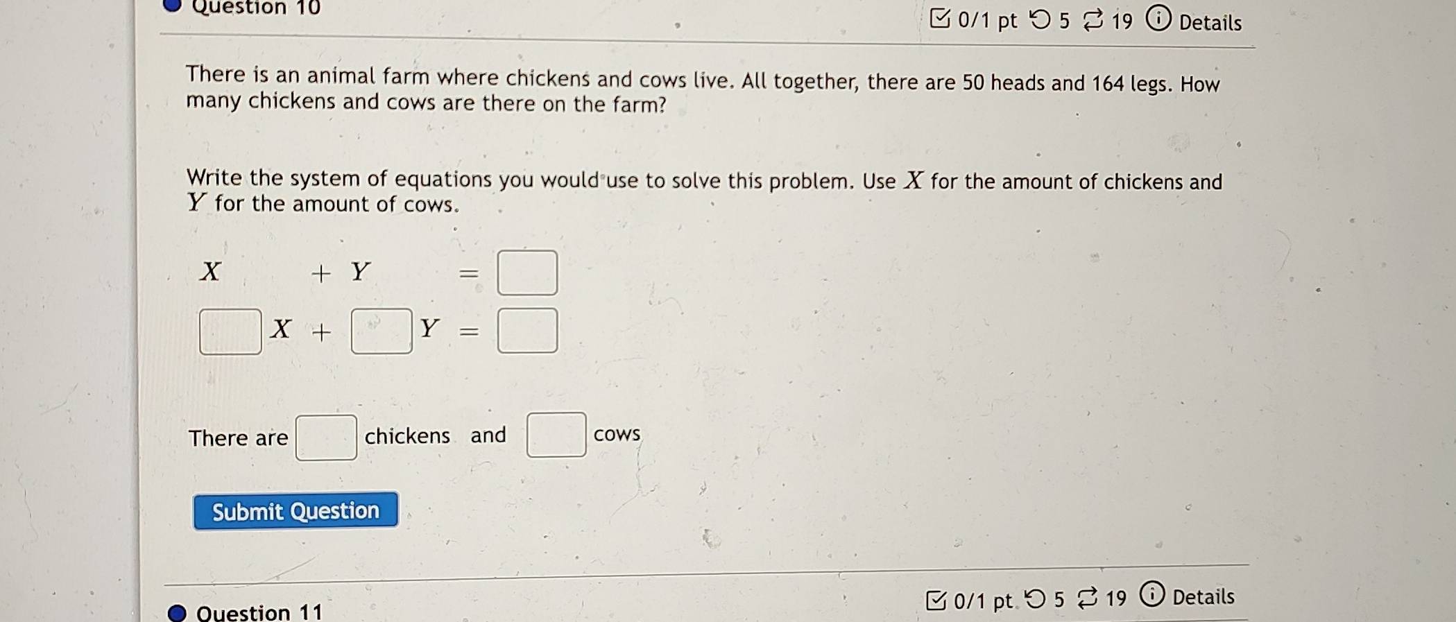 0/1 ptつ 5 % 19 Details 
There is an animal farm where chickens and cows live. All together, there are 50 heads and 164 legs. How 
many chickens and cows are there on the farm? 
Write the system of equations you would use to solve this problem. Use X for the amount of chickens and
Y for the amount of cows.
X+Y=□
□ X+□ Y=□
There are □ chickens and □ co wS 
Submit Question 
Ouestion 11 0/1 pt つ 5 ⇄ 19 Details