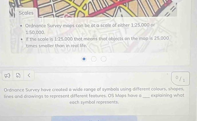 Scales 
Ordnance Survey maps can be at a scale of either 1:25, 000 or
1:50,000. 
If the scale is 1:25 ,000 that means that objects on the map is 25,000
times smaller than in real life. 
0 / 1 
Ordnance Survey have created a wide range of symbols using different colours, shapes, 
lines and drawings to represent different features. OS Maps have a _explaining what 
each symbol represents.