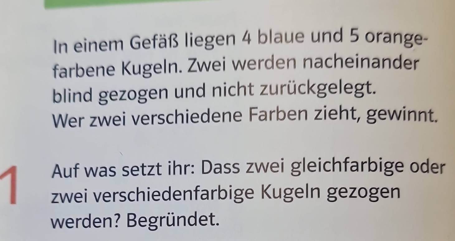 In einem Gefäß liegen 4 blaue und 5 orange- 
farbene Kugeln. Zwei werden nacheinander 
blind gezogen und nicht zurückgelegt. 
Wer zwei verschiedene Farben zieht, gewinnt. 
1 
Auf was setzt ihr: Dass zwei gleichfarbige oder 
zwei verschiedenfarbige Kugeln gezogen 
werden? Begründet.