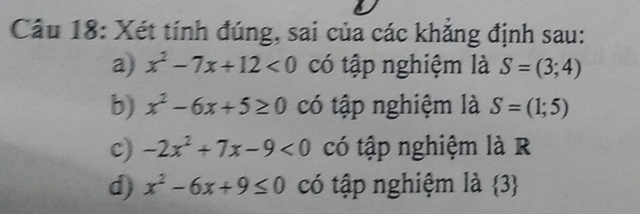 Xét tính đúng, sai của các khẳng định sau:
a) x^2-7x+12<0</tex> có tập nghiệm là S=(3;4)
b) x^2-6x+5≥ 0 có tập nghiệm là S=(1;5)
c) -2x^2+7x-9<0</tex> có tập nghiệm là R
d) x^2-6x+9≤ 0 có tập nghiệm là  3