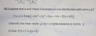 [x_1]'[x_1]'
Q2.Suppose that X and Y have a bivariate normal distribution with joint p.d.f
f(x,y)=kexp - 1/2 (x^2+2y^2+2xy-14x-22y/ 65). 
i)identify the mean vector μ and variance covarlance metrix Σ.
ii) Find P(2