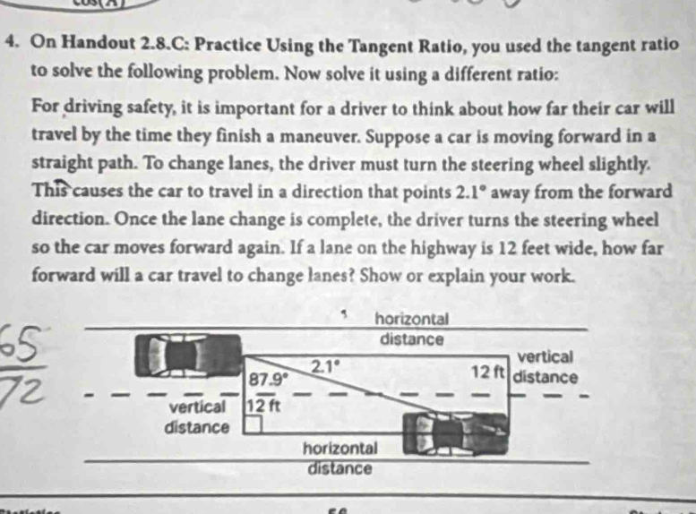 On Handout 2.8.C: Practice Using the Tangent Ratio, you used the tangent ratio 
to solve the following problem. Now solve it using a different ratio: 
For driving safety, it is important for a driver to think about how far their car will 
travel by the time they finish a maneuver. Suppose a car is moving forward in a 
straight path. To change lanes, the driver must turn the steering wheel slightly. 
This causes the car to travel in a direction that points 2.1° away from the forward 
direction. Once the lane change is complete, the driver turns the steering wheel 
so the car moves forward again. If a lane on the highway is 12 feet wide, how far 
forward will a car travel to change lanes? Show or explain your work. 
horizontal 
distance 
vertical 
vertical | (87.9°)/12ft 
2.1° 12 ft distance 
distance 
horizontal 
distance