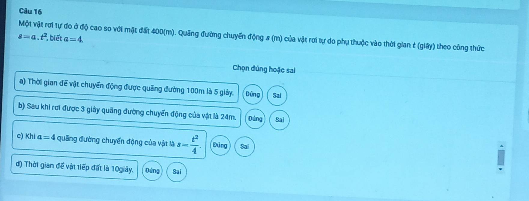 Một vật rơi tự do ở độ cao so với mặt đất 400(m). Quãng đường chuyến động s (m) của vật rơi tự do phụ thuộc vào thời gian & (giây) theo công thức
s=a.t^2 , biết a=4. 
Chọn đúng hoặc sai
a) Thời gian đế vật chuyển động được quãng đường 100m là 5 giây. Đùng Sai
b) Sau khi rơi được 3 giây quãng đường chuyến động của vật là 24m. Đúng Sai
c) KH a=4 quãng đường chuyến động của vật là s= t^2/4 . Đủng Sai
d) Thời gian đế vật tiếp đất là 10giây. Đúng Sai