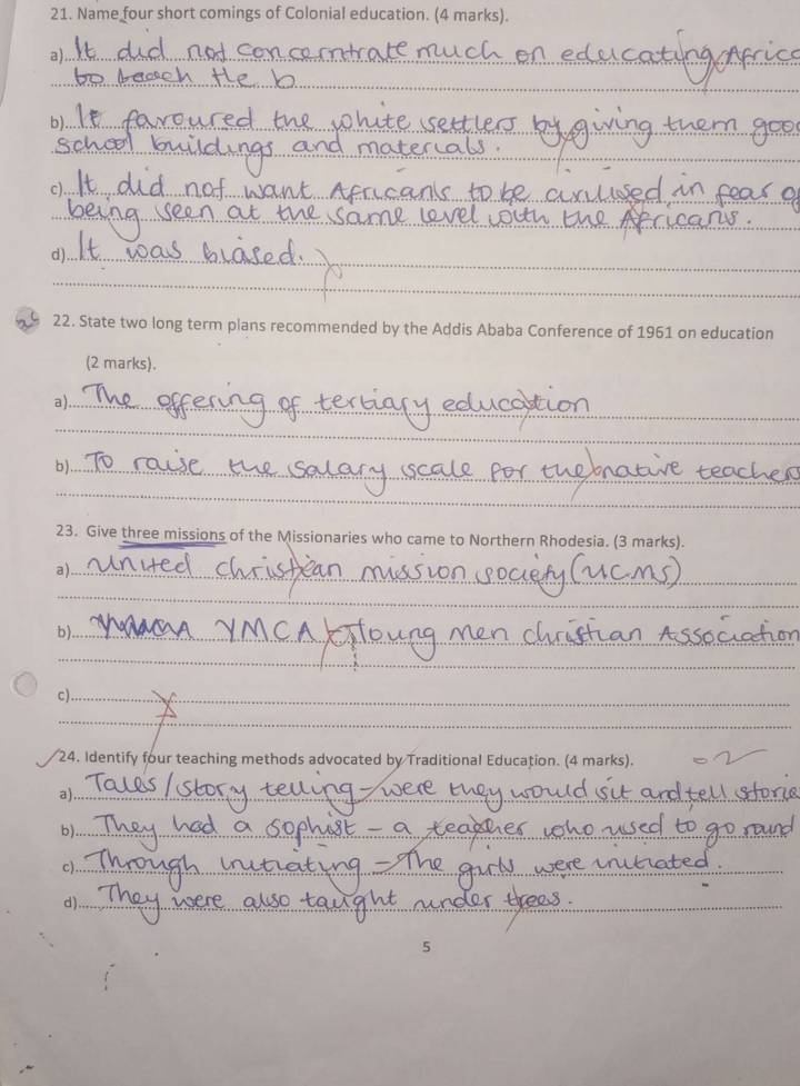 Name four short comings of Colonial education. (4 marks). 
a)._ 
_ 
b)._ 
_ 
c)._ 
_ 
d)._ 
_ 
22. State two long term plans recommended by the Addis Ababa Conference of 1961 on education 
(2 marks). 
a)_ 
_ 
_ 
b)_ 
_ 
23. Give three missions of the Missionaries who came to Northern Rhodesia. (3 marks). 
a)_ 
_ 
b)_ 
_ 
c)_ 
_ 
24. Identify four teaching methods advocated by Traditional Education. (4 marks). 
a)._ 
b)_ 
c)_ 
d)_ 
5