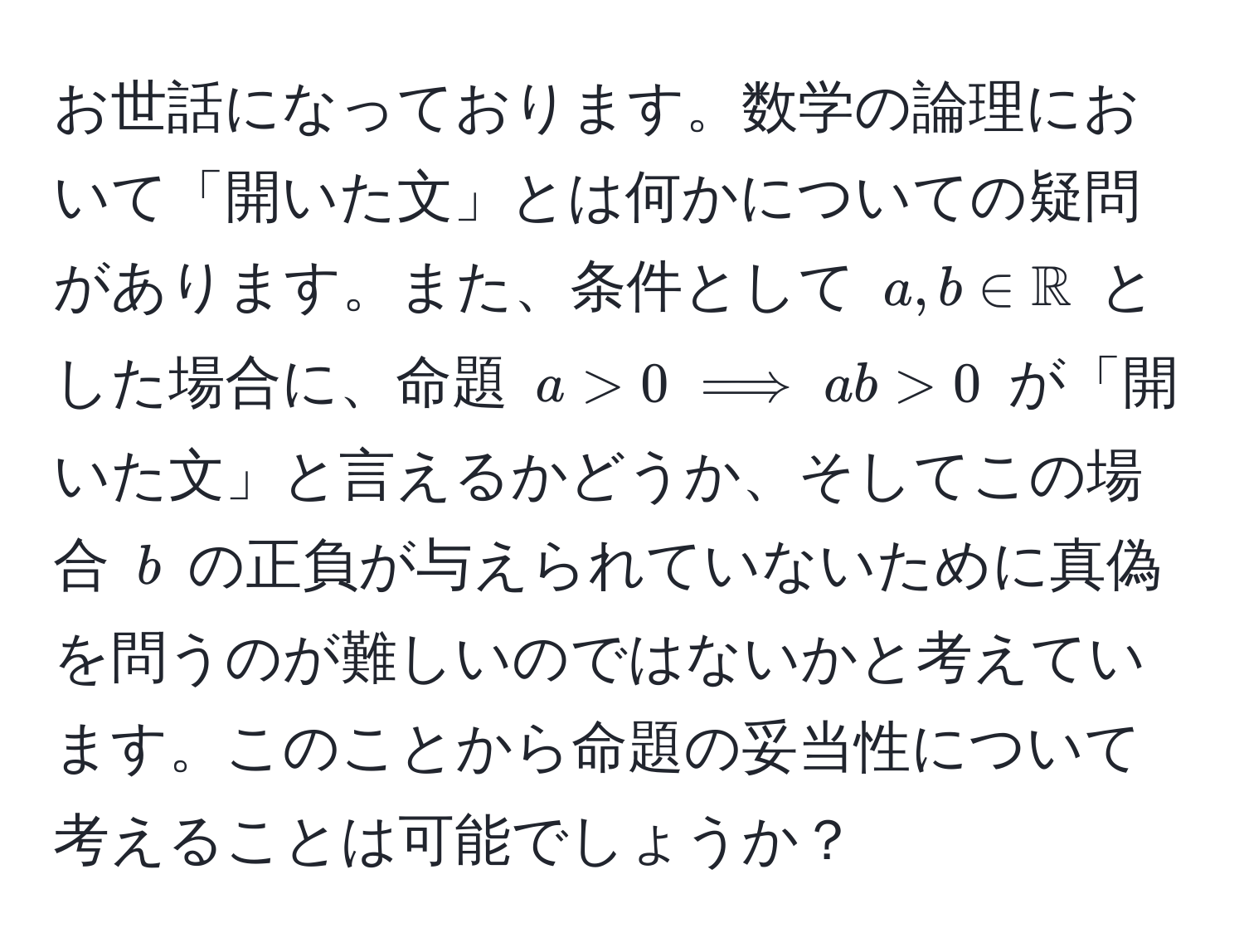 お世話になっております。数学の論理において「開いた文」とは何かについての疑問があります。また、条件として $a, b ∈ mathbbR$ とした場合に、命題 $a > 0 implies ab > 0$ が「開いた文」と言えるかどうか、そしてこの場合 $b$ の正負が与えられていないために真偽を問うのが難しいのではないかと考えています。このことから命題の妥当性について考えることは可能でしょうか？