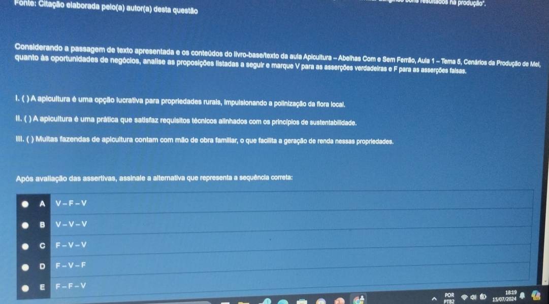 itados na produção'.
Fonte: Citação elaborada pelo(a) autor(a) desta questão
Considerando a passagem de texto apresentada e os conteúdos do livro-base/texto da aula Apicultura - Abelhas Com e Sem Ferrão, Aula 1 - Tema 5, Cenários da Produção de Mel,
quanto às oportunidades de negócios, analise as proposições listadas a seguir e marque V para as asserções verdadeiras e F para as asserções falsas.
l. ( ) A apicultura é uma opção lucrativa para propriedades rurais, impulsionando a polinização da flora local.
II. ( ) A apicultura é uma prática que satisfaz requisitos técnicos alinhados com os princípios de sustentabilidade.
III. ( ) Multas fazendas de apicultura contam com mão de obra familiar, o que facilita a geração de renda nessas propriedades.
Após avaliação das assertivas, assinale a alternativa que representa a sequência correta:
A V-F-V
B V-V-V
C F-V-V
D F-V-F
E F-F-V
15/