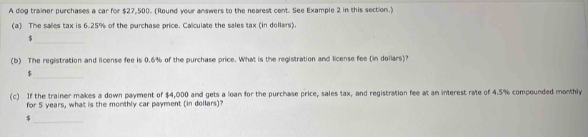 A dog trainer purchases a car for $27,500. (Round your answers to the nearest cent. See Example 2 in this section.) 
(a) The sales tax is 6.25% of the purchase price. Calculate the sales tax (in dollars). 
_ $
(b) The registration and license fee is 0.6% of the purchase price. What is the registration and license fee (in dollars)? 
_ $
(c) If the trainer makes a down payment of $4,000 and gets a loan for the purchase price, sales tax, and registration fee at an interest rate of 4.5% compounded monthly 
for 5 years, what is the monthly car payment (in dollars)? 
_$