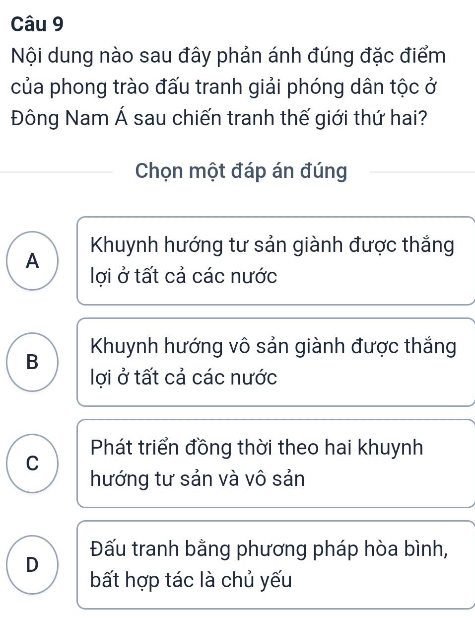 Nội dung nào sau đây phản ánh đúng đặc điểm
của phong trào đấu tranh giải phóng dân tộc ở
Đông Nam Á sau chiến tranh thế giới thứ hai?
Chọn một đáp án đúng
Khuynh hướng tư sản giành được thắng
A
lợi ở tất cả các nước
Khuynh hướng vô sản giành được thắng
B
lợi ở tất cả các nước
Phát triển đồng thời theo hai khuynh
C
hướng tư sản và vô sản
Đấu tranh bằng phương pháp hòa bình,
D
bất hợp tác là chủ yếu