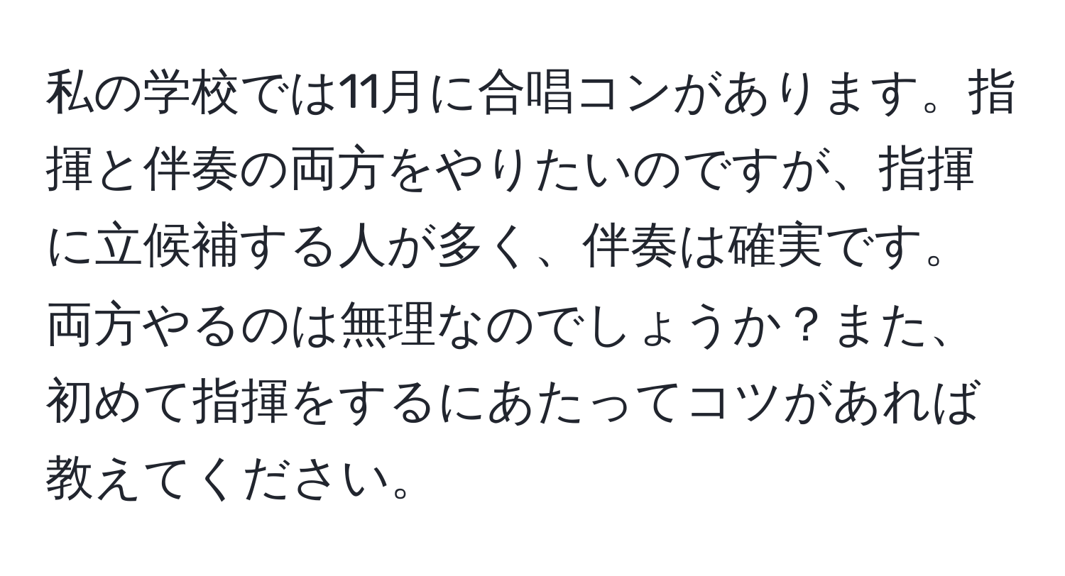 私の学校では11月に合唱コンがあります。指揮と伴奏の両方をやりたいのですが、指揮に立候補する人が多く、伴奏は確実です。両方やるのは無理なのでしょうか？また、初めて指揮をするにあたってコツがあれば教えてください。