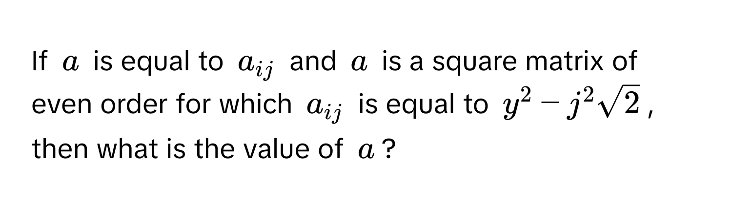 If $a$ is equal to $a_ij$ and $a$ is a square matrix of even order for which $a_ij$ is equal to $y^(2 - j^2sqrt2)$, then what is the value of $a$?