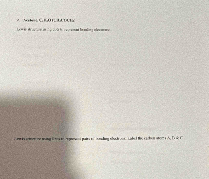 Acetone, C₃H₆O (CH₃COCH₃) 
Lewis structure using dots to represent bonding electrons: 
Lewis structure using lines to represent pairs of bonding electrons: Label the carbon atoms A, B & C.
