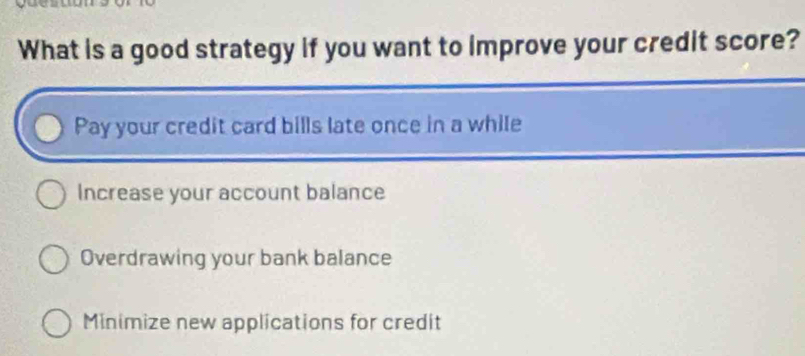 What is a good strategy if you want to improve your credit score?
Pay your credit card bills late once in a while
Increase your account balance
Overdrawing your bank balance
Minimize new applications for credit