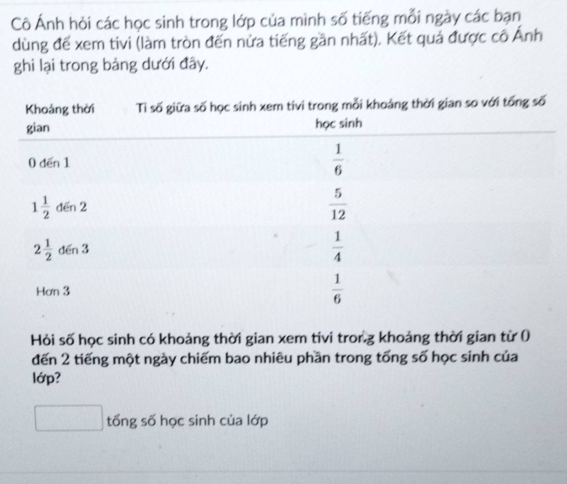 Cô Ánh hỏi các học sinh trong lớp của mình số tiếng mỗi ngày các bạn
dùng để xem tivi (làm tròn đến nửa tiếng gần nhất). Kết quả được cô Ảnh
ghi lại trong bảng dưới đây.
Hỏi số học sinh có khoảng thời gian xem tivi tror.g khoảng thời gian từ (
đến 2 tiếng một ngày chiếm bao nhiêu phần trong tống số học sinh của
lớp?
tổng số học sinh của lớp