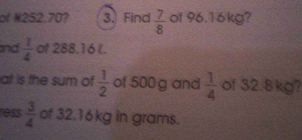 of ¥252.70? 3. Find  7/8  of 96.16kg? 
and  1/4  of 288.16 l. 
at is the sum of  1/2  of 500 g and  1/4  of 32.8kg? 
ess  3/4  of 32.16kg in grams.