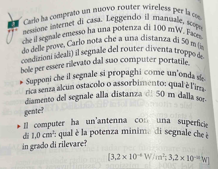 Carlo ha comprato un nuovo router wireless per la con. 
nessione internet di casa. Leggendo il manuale, scopre 
che il segnale emesso ha una potenza di 100 mW. Facen- 
do delle prove, Carlo nota che a una distanza di 50 m (in 
condizioni ideali) il segnale del router diventa troppo de. 
bole per essere rilevato dal suo computer portatile. 
Supponi che il segnale si propaghi come un’onda sfe- 
rica senza alcun ostacolo o assorbimento: qual è lirra- 
diamento del segnale alla distanza di 50 m dalla sor- 
gente? 
Il computer ha un'antenna con una superficie 
di 1,0cm^2 *: qual è la potenza minima di segnale che è 
in grado di rilevare?
[3,2* 10^(-6)W/m^2;3,2* 10^(-10)W]