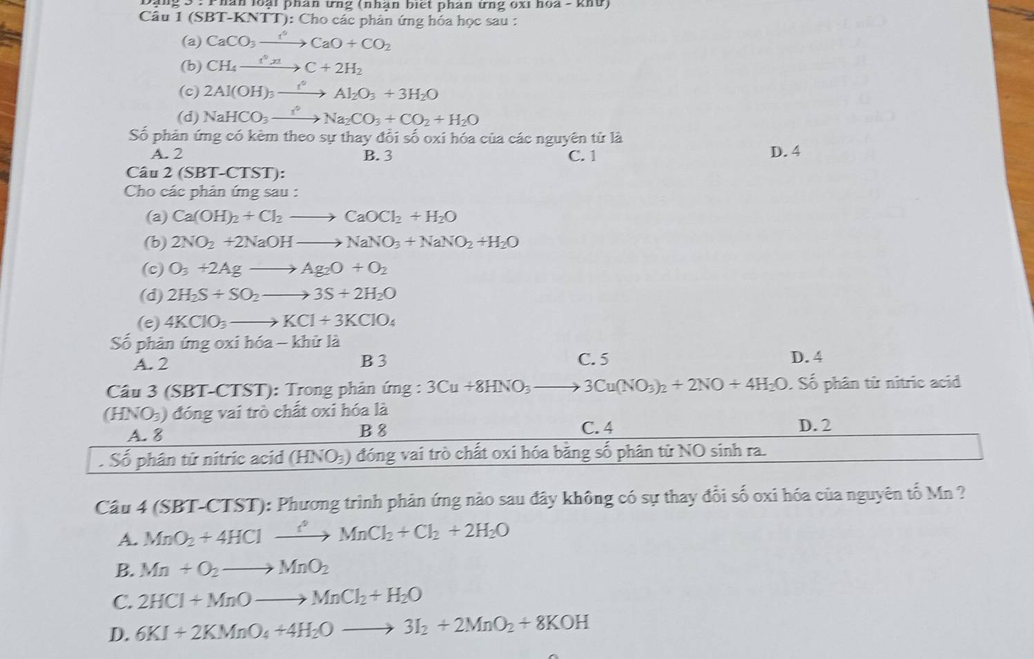 Phân loại phân ứng (nhận biết phân ứng óxi hoa - khứ)
Câu 1 (SBT-KNTT): Cho các phân ứng hóa học sau :
(a) CaCO_3to CaO+CO_2
(b) CH_4xrightarrow f°xtC+2H_2
(c) 2Al(OH)_3xrightarrow I°Al_2O_3+3H_2O
(d) NaHCO_3xrightarrow I^2Na_2CO_3+CO_2+H_2O
Số phản ứng có kèm theo sự thay đổi số oxi hóa của các nguyên tử là
A. 2 B. 3 C. 1
D. 4
Câu 2 (SBT-CTST):
Cho các phản ứng sau :
(a) Ca(OH)_2+Cl_2to CaOCl_2+H_2O
(b) 2NO_2+2NaOHto NaNO_3+NaNO_2+H_2O
(c) O_3+2Agto Ag_2O+O_2
(d) 2H_2S+SO_2to 3S+2H_2O
(e) 4KClO_3to KCl+3KClO_4
Số phản ứng oxi hóa - khử là
A. 2 B 3 C. 5 D.4
Câu 3 (SBT-CTST): Trong phản ứng : 3Cu+8HNO_3 to 3Cu(NO_3)_2+2NO+4H_2O : Số phân từ nitric acid
CH INO_3) đóng vai trò chất oxi hóa là
A. 8 B 8 C. 4 D. 2
. Số phân tử nitric acid (HNO_3) ) đóng vai trò chất oxi hóa bằng số phân từ NO sinh ra.
Câu 4 (SBT-CTST): Phương trình phản ứng nào sau đây không có sự thay đổi số oxi hóa của nguyên tố Mn ?
A. MnO_2+4HClxrightarrow ?^2MnCl_2+Cl_2+2H_2O
B. Mn+O_2to MnO_2
C. 2HCl+MnOto MnCl_2+H_2O
D. 6KI+2KMnO_4+4H_2Oto 3I_2+2MnO_2+8KOH