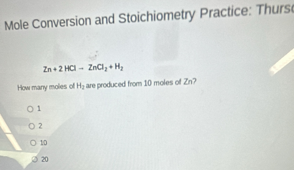 Mole Conversion and Stoichiometry Practice: Thurs
Zn+2HClto ZnCl_2+H_2
How many moles of H_2 are produced from 10 moles of Zn?
1
2
10
20