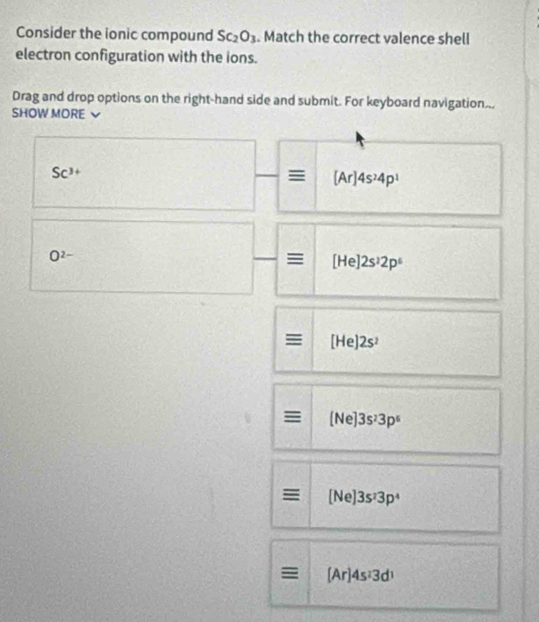 Consider the ionic compound SC_2O_3. Match the correct valence shell 
electron configuration with the ions. 
Drag and drop options on the right-hand side and submit. For keyboard navigation... 
SHOW MORE `
Sc^(3+)
≡ [Ar]4s^24p^1
O^(2-)
≡ [He]2s^22p^6
I [He]2s^2
= [Ne]3s^23p^5
≡ [Ne]3s^23p^4
[Ar]4s^23d^1