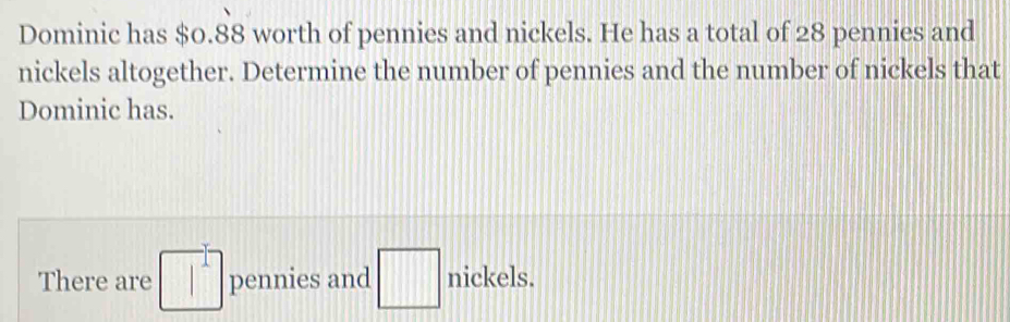 Dominic has $0. 88 worth of pennies and nickels. He has a total of 28 pennies and 
nickels altogether. Determine the number of pennies and the number of nickels that 
Dominic has. 
There are □^1 pennies and □ nickels.